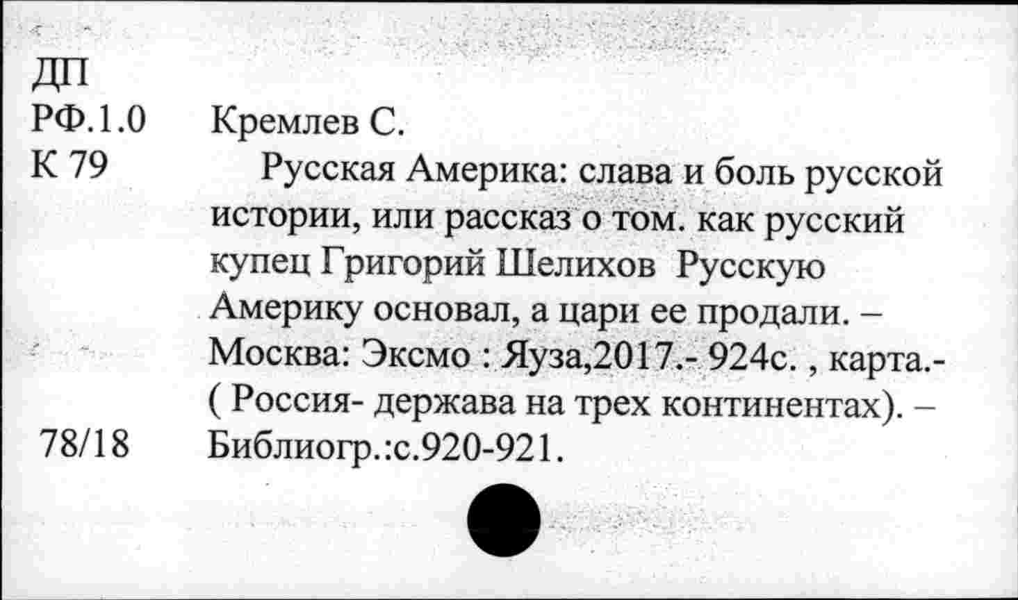 ﻿РФ. 1.0
К 79
78/18
Кремлев С.
Русская Америка: слава и боль русской истории, или рассказ о том. как русский купец Григорий Шелихов Русскую Америку основал, а цари ее продали. -Москва: Эксмо : Яуза,2017.- 924с., карта.-( Россия- держава на трех континентах). -Библиогр. :с.920-921.